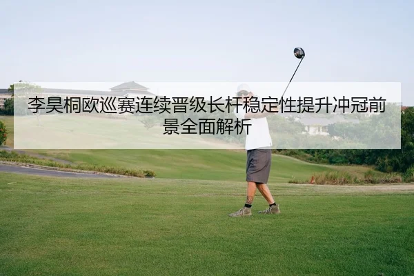 李昊桐欧巡赛连续晋级长杆稳定性提升冲冠前景全面解析