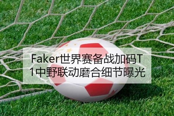 Faker世界赛备战加码T1中野联动磨合细节曝光